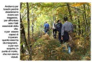 Andiamo per boschi perché desideriamo vivere con saggezza,  per affrontare solo i fatti essenziali della vita  e per  essere capaci di imparare  quanto essa ha da insegnarci,  e per non scoprire, in punto di morte,  che non siamo vissuti. 