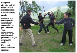 Su questo pianeta, tutti gli esseri umani sono cacciatori.  Ognuno diventa preda.  Abbiamo una certa quantità di energia per sopravvivere e per crescere.  Tutti, istintivamente, cerchiamo di prendere energia ovunque la vediamo. Per questo occorre essere guerrieri. 