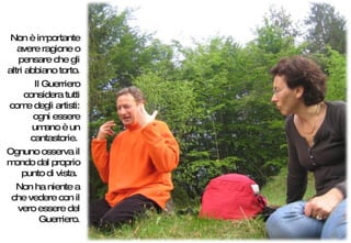 Non è importante avere ragione o pensare che gli altri abbiano torto.  Il Guerriero considera tutti come degli artisti: ogni essere umano è un cantastorie.  Ognuno osserva il mondo dal proprio punto di vista.  Non ha niente a che vedere con il vero essere del Guerriero. 