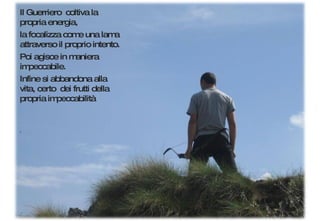 Il Guerriero  coltiva la propria energia, la focalizza come una lama attraverso il proprio intento. Poi agisce in maniera impeccabile. Infine si abbandona alla vita, certo  dei frutti della propria impeccabilità 