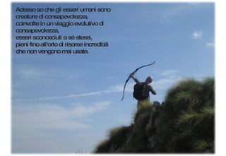 Adesso so che gli esseri umani sono creature di consapevolezza, coinvolte in un viaggio evolutivo di consapevolezza,  esseri sconosciuti a sé stessi,  pieni fino all'orlo di risorse incredibili  che non vengono mai usate. 