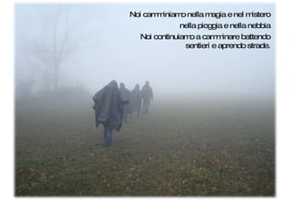 Noi camminiamo nella magia e nel mistero nella pioggia e nella nebbia Noi continuiamo a camminare battendo sentieri e aprendo strade. 