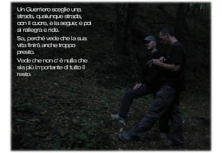 Un Guerriero sceglie una strada, qualunque strada, con il cuore, e la segue; e poi si rallegra e ride.  Sa, perché vede che la sua vita finirà anche troppo presto.  Vede che non c' è nulla che sia più importante di tutto il resto. 