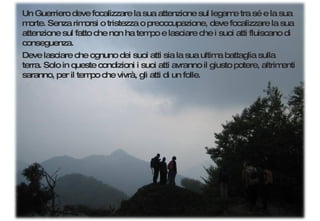 Un Guerriero deve focalizzare la sua attenzione sul legame tra sé e la sua morte. Senza rimorsi o tristezza o preoccupazione, deve focalizzare la sua attenzione sul fatto che non ha tempo e lasciare che i suoi atti fluiscano di conseguenza.  Deve lasciare che ognuno dei suoi atti sia la sua ultima battaglia sulla terra. Solo in queste condizioni i suoi atti avranno il giusto potere, altrimenti saranno, per il tempo che vivrà, gli atti di un folle. 
