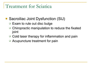 Treatment for Sciatica Sacroiliac Joint Dysfunction (SIJ) Exam to rule out disc bulge Chiropractic manipulation to reduce the fixated joint Cold laser therapy for inflammation and pain Acupuncture treatment for pain 