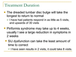 Treatment Duration The dreaded lumbar disc bulge will take the longest to return to normal I have had patients respond in as little as 5 visits, and upwards of 30 visits Piriformis syndrome may take up to 4 weeks, usually I see a large reduction in symptoms in 2 weeks SIJ dysfunction can take the least amount of time to correct I have seen results in 2 visits, it could take 8 visits. 