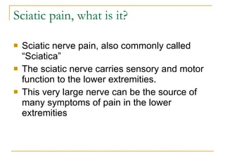 Sciatic pain, what is it? Sciatic nerve pain, also commonly called “Sciatica” The sciatic nerve carries sensory and motor function to the lower extremities. This very large nerve can be the source of many symptoms of pain in the lower extremities 