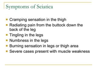 Symptoms of Sciatica Cramping sensation in the thigh Radiating pain from the buttock down the back of the leg Tingling in the legs Numbness in the legs Burning sensation in legs or thigh area Severe cases present with muscle weakness 