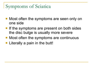 Symptoms of Sciatica Most often the symptoms are seen only on one side If the symptoms are present on both sides the disc bulge is usually more severe Most often the symptoms are continuous Literally a pain in the butt! 