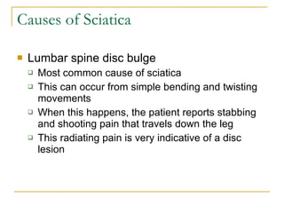 Causes of Sciatica Lumbar spine disc bulge Most common cause of sciatica This can occur from simple bending and twisting movements When this happens, the patient reports stabbing and shooting pain that travels down the leg This radiating pain is very indicative of a disc lesion 