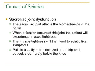 Causes of Sciatica Sacroiliac joint dysfunction The sacroiliac joint affects the biomechanics in the pelvis When a fixation occurs at this joint the patient will experience muscle tightness The muscle tightness will then lead to sciatic like symptoms Pain is usually more localized to the hip and buttock area, rarely below the knee 