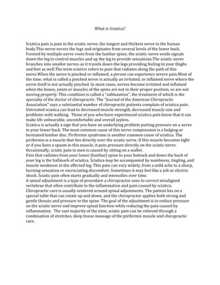 What is Sciatica?


Sciatica pain is pain in the sciatic nerve, the longest and thickest nerve in the human
body.This nerve serves the legs and originates from several levels of the lower back.
Formed by multiple nerve roots from the lumbar spine; the sciatic nerve sends signals
down the leg to control muscles and up the leg to provide sensations.The sciatic nerve
branches into smaller nerves as it travels down the legs providing feeling to your thighs
and feet as well.The term sciatica refers to pain that radiates along the path of this
nerve.When the nerve is pinched or inflamed, a person can experience severe pain.Most of
the time, what is called a pinched nerve is actually an irritated, or inflamed nerve where the
nerve itself is not actually pinched. In most cases, nerves become irritated and inflamed
when the bones, joints or muscles of the spine are not in their proper position, or are not
moving properly. This condition is called a “subluxation”, the treatment of which is the
specialty of the doctor of chiropractic. The "Journal of the American Chiropractic
Association" says a substantial number of chiropractic patients complain of sciatica pain.
Untreated sciatica can lead to decreased muscle strength, decreased muscle size and
problems with walking. Those of you who have experienced sciatica pain know that it can
make life unbearable, uncomfortable and overall joyless.
Sciatica is actually a sign that you have an underlying problem putting pressure on a nerve
in your lower back. The most common cause of this nerve compression is a bulging or
herniated lumbar disc. Piriformis syndrome is another common cause of sciatica. The
piriformis is a muscle that lies directly over the sciatic nerve. If this muscle becomes tight
or if you have a spasm in this muscle, it puts pressure directly on the sciatic nerve.
Occasionally, sciatic pain in men is caused by sitting on a wallet.
Pain that radiates from your lower (lumbar) spine to your buttock and down the back of
your leg is the hallmark of sciatica. Sciatica may be accompanied by numbness, tingling, and
muscle weakness in the affected leg. This pain can vary widely, from a mild ache to a sharp,
burning sensation or excruciating discomfort. Sometimes it may feel like a jolt or electric
shock. Sciatic pain often starts gradually and intensifies over time.
A spinal adjustment is a type of procedure a chiropractor uses to correct misaligned
vertebrae that often contribute to the inflammation and pain caused by sciatica.
Chiropractic care is usually centered around spinal adjustments. The patient lies on a
special table that can rotate up and down, and the chiropractor applies both strong and
gentle thrusts and pressure to the spine. The goal of the adjustment is to reduce pressure
on the sciatic nerve and improve spinal function while reducing the pain caused by
inflammation. The vast majority of the time, sciatic pain can be relieved through a
combination of stretches, deep tissue massage of the piriformis muscle and chiropractic
care.
 