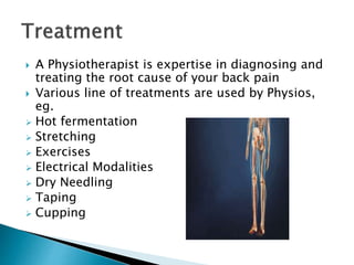  A Physiotherapist is expertise in diagnosing and
treating the root cause of your back pain
 Various line of treatments are used by Physios,
eg.
 Hot fermentation
 Stretching
 Exercises
 Electrical Modalities
 Dry Needling
 Taping
 Cupping
 