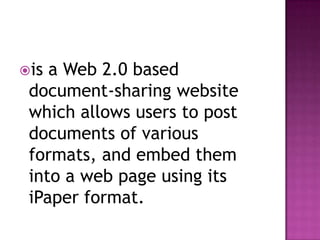 is a Web 2.0 based document-sharing website which allows users to post documents of various formats, and embed them into a web page using its iPaper format.