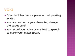 VokiGreat tool to create a personalized speaking avatar.You can customize your character, change the background. You record your voice or use text to speech to make your avatar speak.