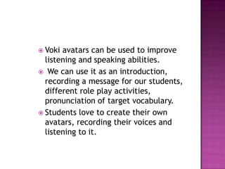 Voki avatars can be used to improve listening and speaking abilities.We can use it as an introduction, recording a message for our students, different role play activities, pronunciation of target vocabulary. Students love to create their own avatars, recording their voices and listening to it.