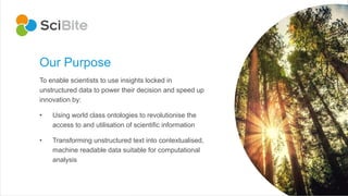 Our Purpose
To enable scientists to use insights locked in
unstructured data to power their decision and speed up
innovation by:
• Using world class ontologies to revolutionise the
access to and utilisation of scientific information
• Transforming unstructured text into contextualised,
machine readable data suitable for computational
analysis
 