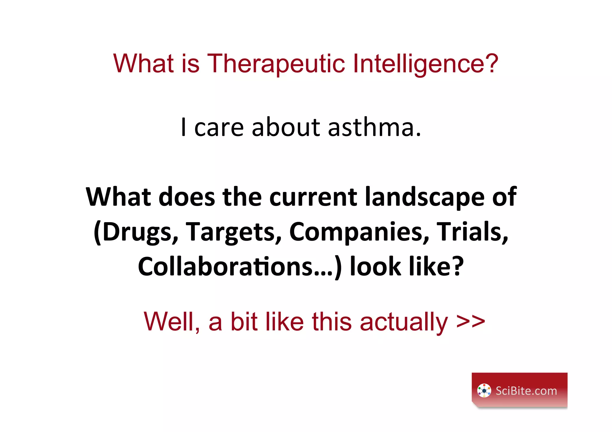 What is Therapeutic Intelligence?
I	
  care	
  about	
  asthma.	
  
	
  	
  
What	
  does	
  the	
  current	
  landscape	
  of	
  
(Drugs,	
  Targets,	
  Companies,	
  Trials,	
  
Collabora:ons…)	
  look	
  like?	
  
SciBite.com	
  
Well, a bit like this actually >>
 