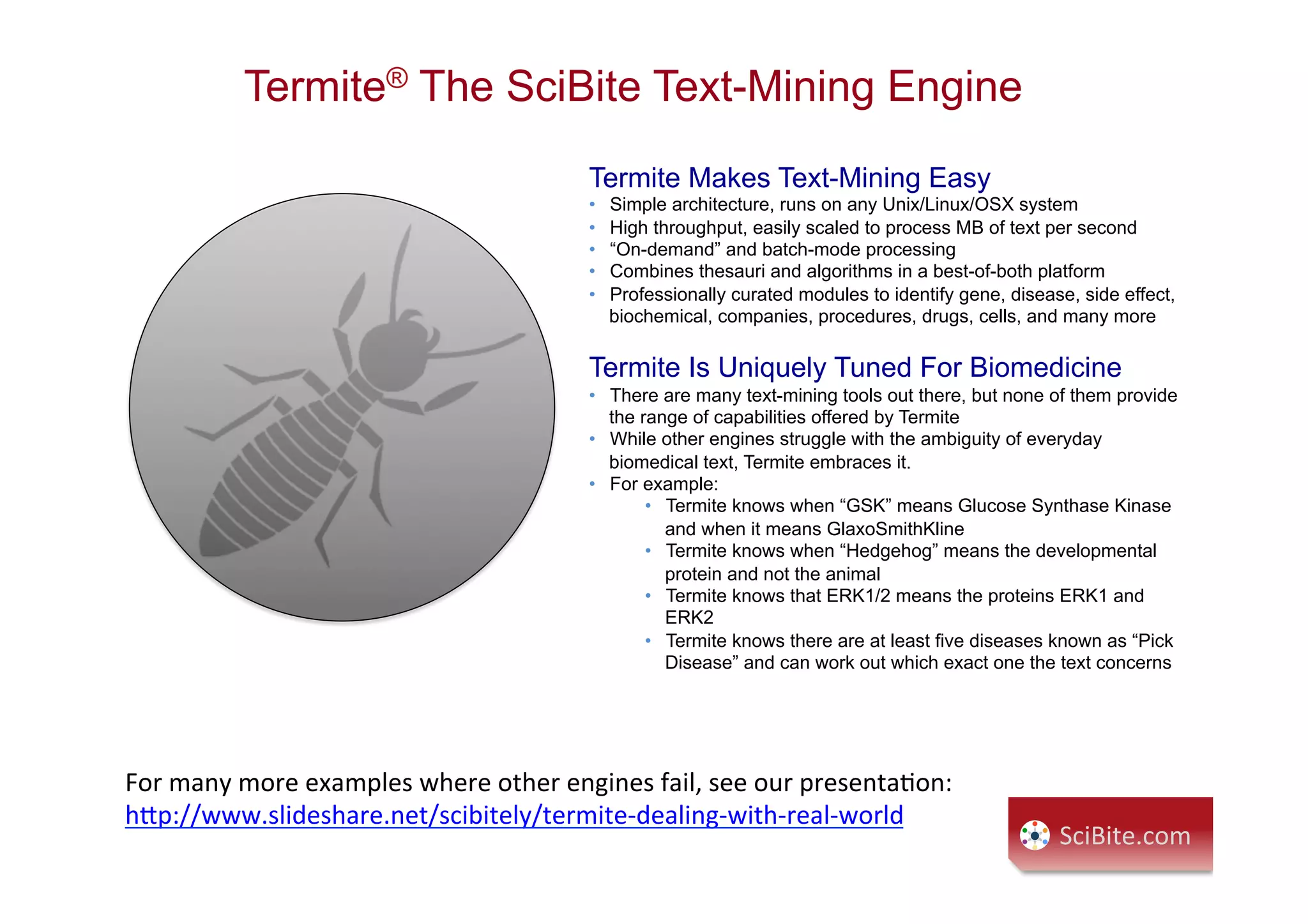 Termite® The SciBite Text-Mining Engine
SciBite.com	
  
Termite Makes Text-Mining Easy
•  Simple architecture, runs on any Unix/Linux/OSX system
•  High throughput, easily scaled to process MB of text per second
•  “On-demand” and batch-mode processing
•  Combines thesauri and algorithms in a best-of-both platform
•  Professionally curated modules to identify gene, disease, side effect,
biochemical, companies, procedures, drugs, cells, and many more
Termite Is Uniquely Tuned For Biomedicine
•  There are many text-mining tools out there, but none of them provide
the range of capabilities offered by Termite
•  While other engines struggle with the ambiguity of everyday
biomedical text, Termite embraces it.
•  For example:
•  Termite knows when “GSK” means Glucose Synthase Kinase
and when it means GlaxoSmithKline
•  Termite knows when “Hedgehog” means the developmental
protein and not the animal
•  Termite knows that ERK1/2 means the proteins ERK1 and
ERK2
•  Termite knows there are at least five diseases known as “Pick
Disease” and can work out which exact one the text concerns
For	
  many	
  more	
  examples	
  where	
  other	
  engines	
  fail,	
  see	
  our	
  presentaCon:	
  
h9p://www.slideshare.net/scibitely/termite-­‐dealing-­‐with-­‐real-­‐world	
  
 