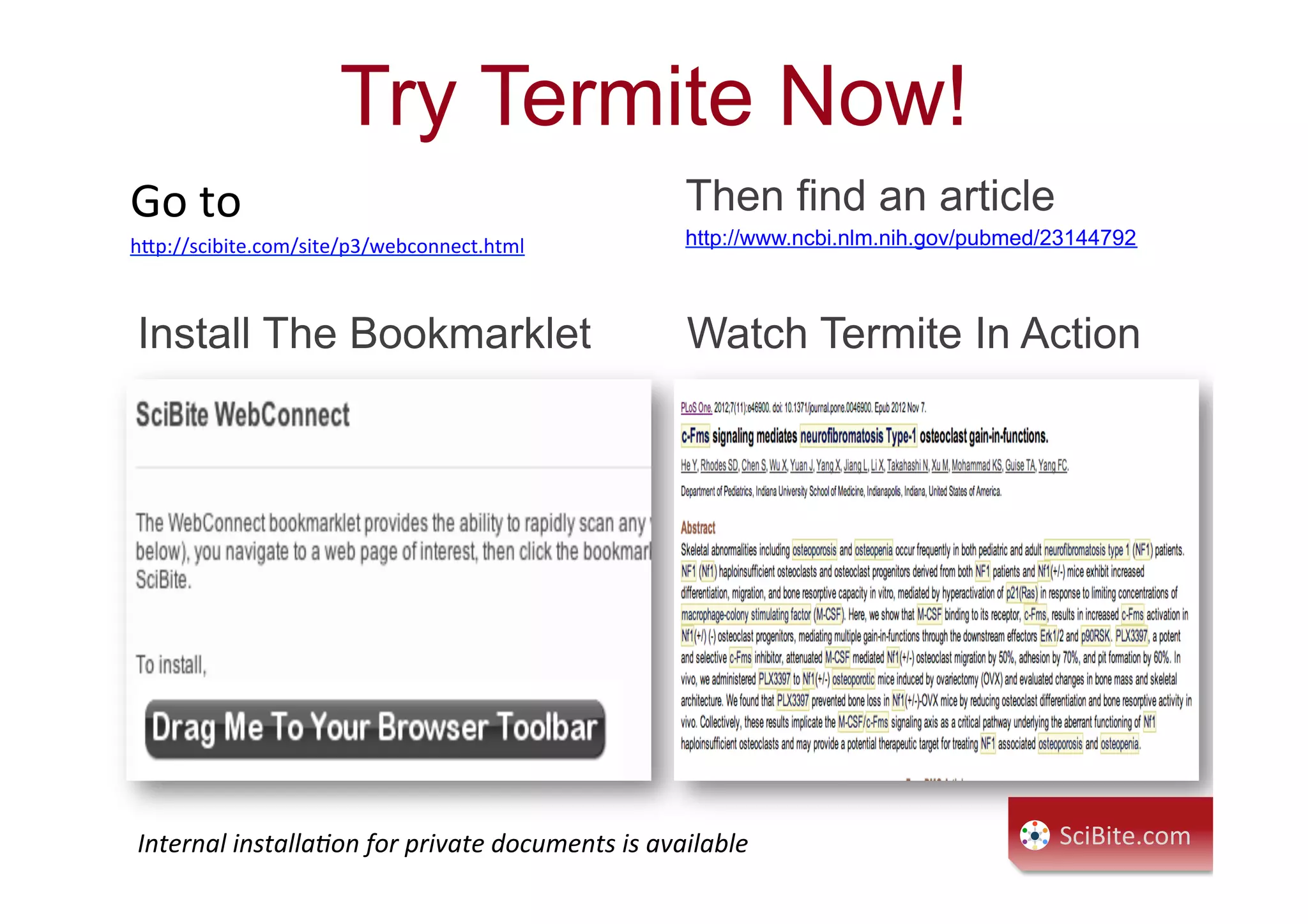 Try Termite Now!
Go	
  to	
  
h9p://scibite.com/site/p3/webconnect.html	
  
	
  
	
  
Then find an article
http://www.ncbi.nlm.nih.gov/pubmed/23144792
Install The Bookmarklet Watch Termite In Action
Internal	
  installa7on	
  for	
  private	
  documents	
  is	
  available	
   SciBite.com	
  
 
