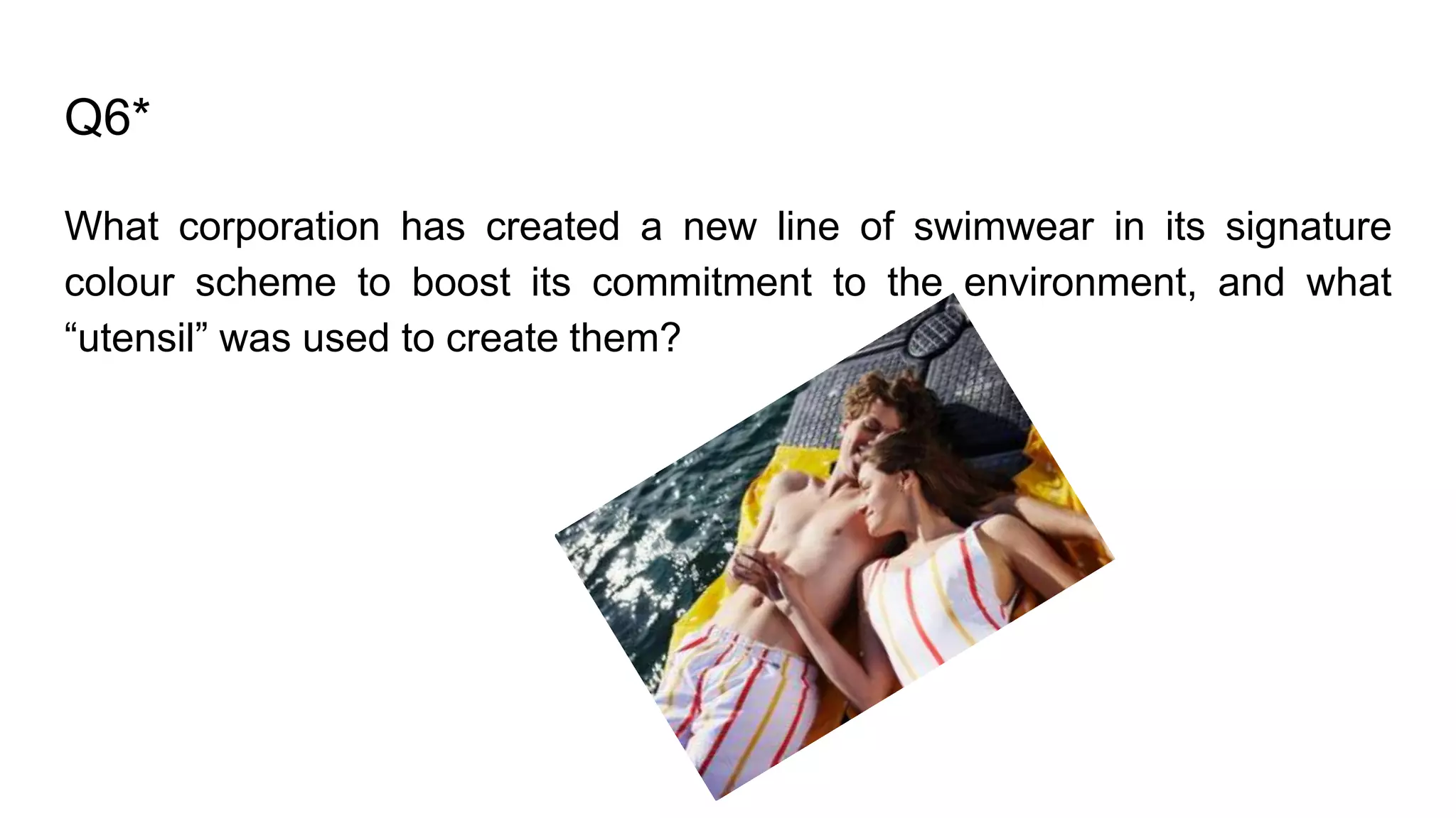 Q6*
What corporation has created a new line of swimwear in its signature
colour scheme to boost its commitment to the environment, and what
“utensil” was used to create them?
 