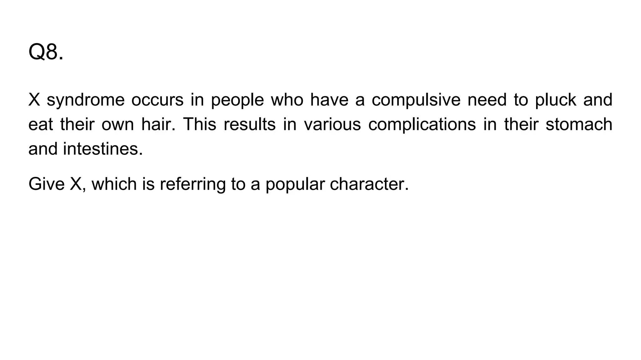 Q8.
X syndrome occurs in people who have a compulsive need to pluck and
eat their own hair. This results in various complications in their stomach
and intestines.
Give X, which is referring to a popular character.
 