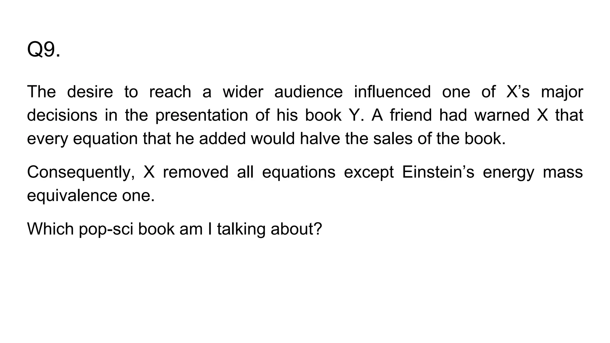 Q9.
The desire to reach a wider audience influenced one of X’s major
decisions in the presentation of his book Y. A friend had warned X that
every equation that he added would halve the sales of the book.
Consequently, X removed all equations except Einstein’s energy mass
equivalence one.
Which pop-sci book am I talking about?
 