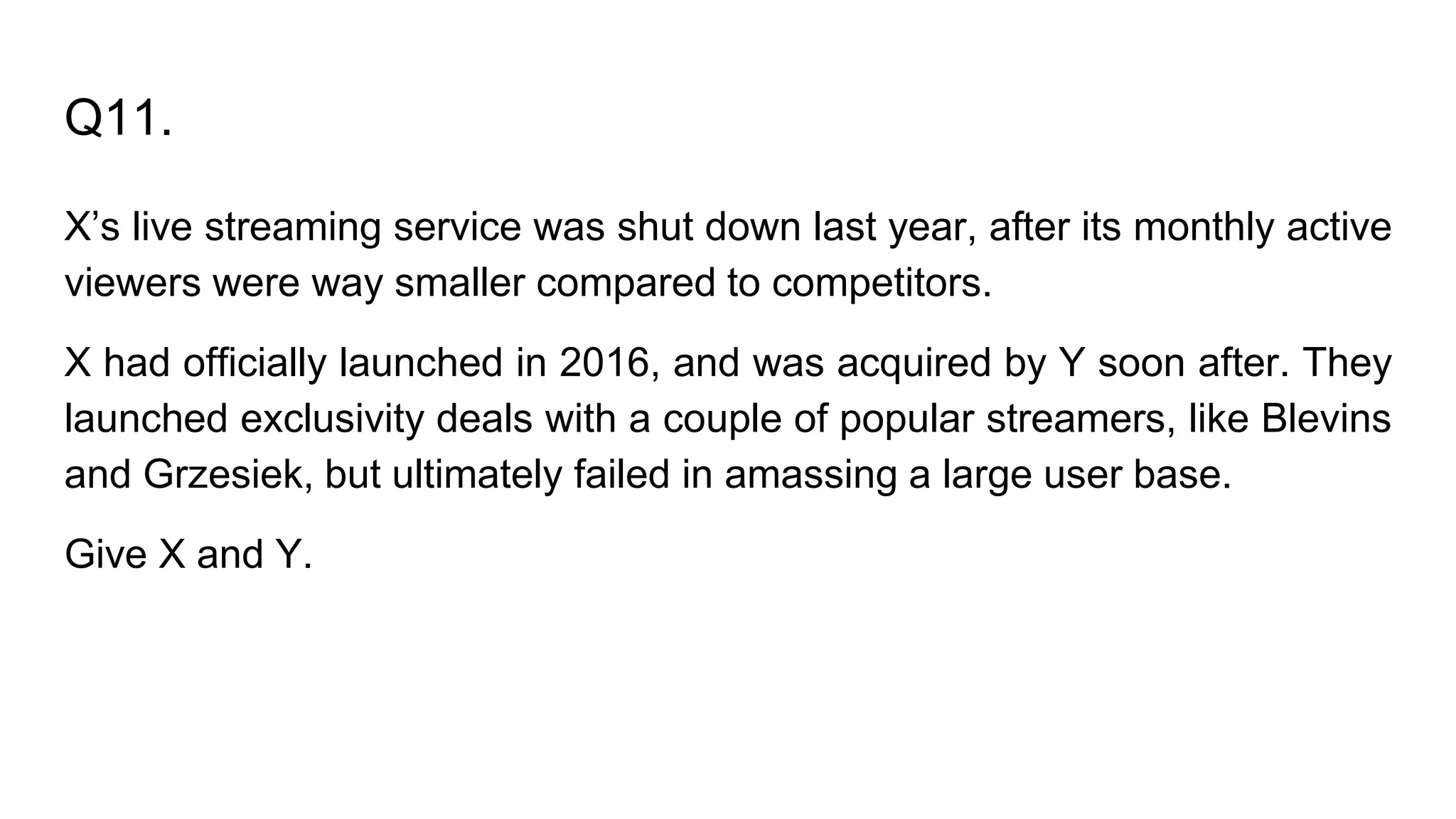 Q11.
X’s live streaming service was shut down last year, after its monthly active
viewers were way smaller compared to competitors.
X had officially launched in 2016, and was acquired by Y soon after. They
launched exclusivity deals with a couple of popular streamers, like Blevins
and Grzesiek, but ultimately failed in amassing a large user base.
Give X and Y.
 