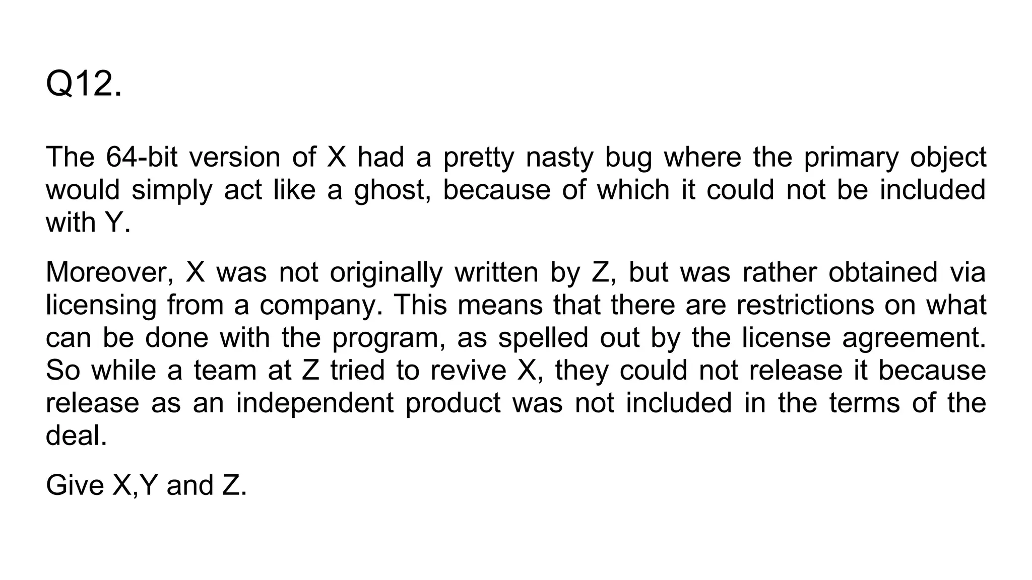 Q12.
The 64-bit version of X had a pretty nasty bug where the primary object
would simply act like a ghost, because of which it could not be included
with Y.
Moreover, X was not originally written by Z, but was rather obtained via
licensing from a company. This means that there are restrictions on what
can be done with the program, as spelled out by the license agreement.
So while a team at Z tried to revive X, they could not release it because
release as an independent product was not included in the terms of the
deal.
Give X,Y and Z.
 