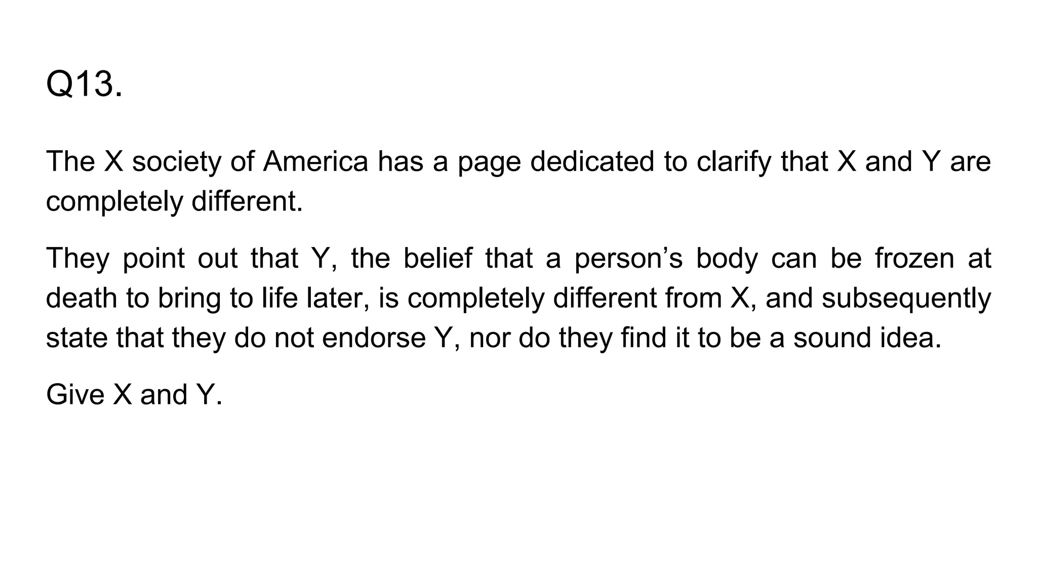 Q13.
The X society of America has a page dedicated to clarify that X and Y are
completely different.
They point out that Y, the belief that a person’s body can be frozen at
death to bring to life later, is completely different from X, and subsequently
state that they do not endorse Y, nor do they find it to be a sound idea.
Give X and Y.
 