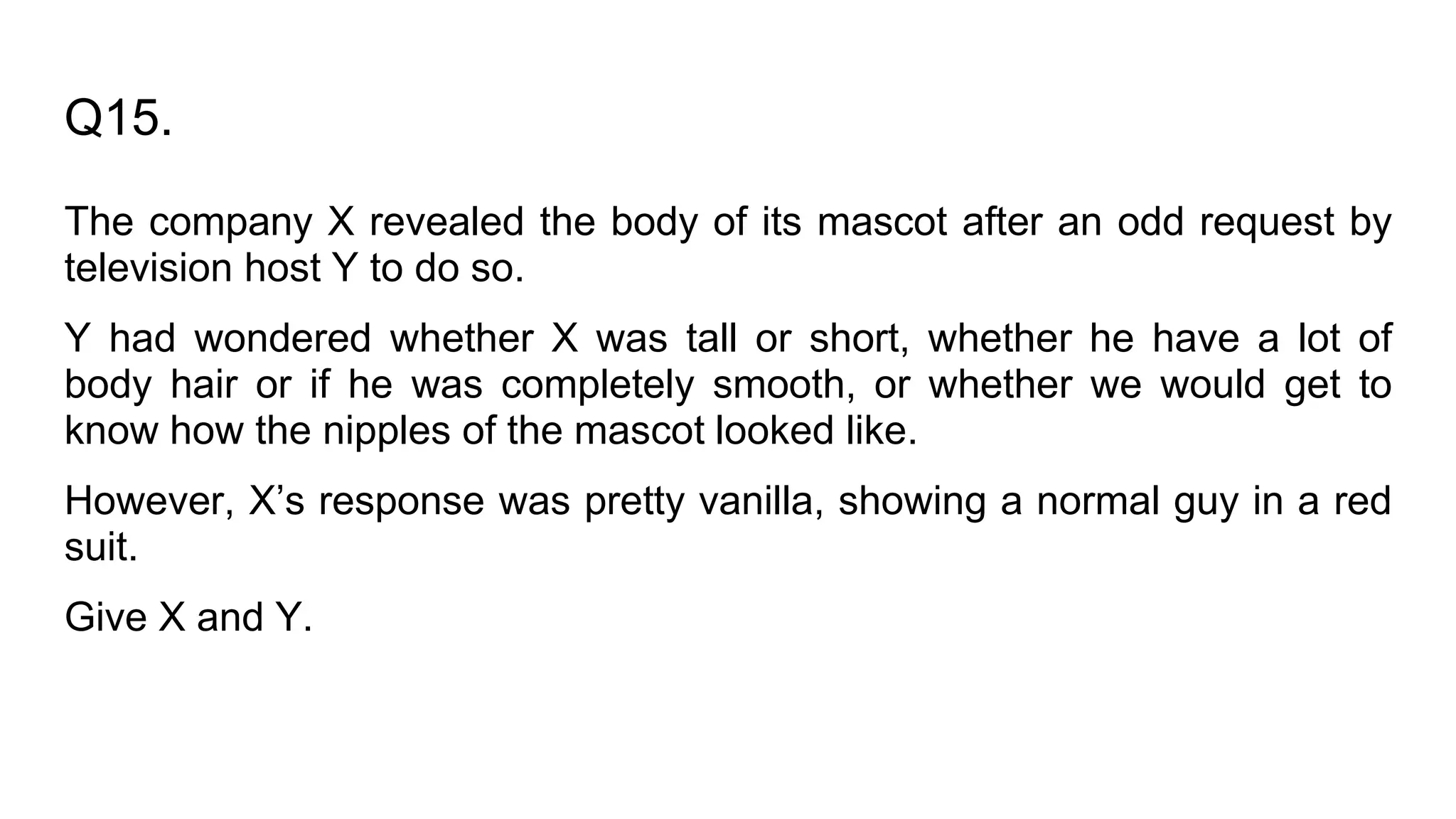 Q15.
The company X revealed the body of its mascot after an odd request by
television host Y to do so.
Y had wondered whether X was tall or short, whether he have a lot of
body hair or if he was completely smooth, or whether we would get to
know how the nipples of the mascot looked like.
However, X’s response was pretty vanilla, showing a normal guy in a red
suit.
Give X and Y.
 