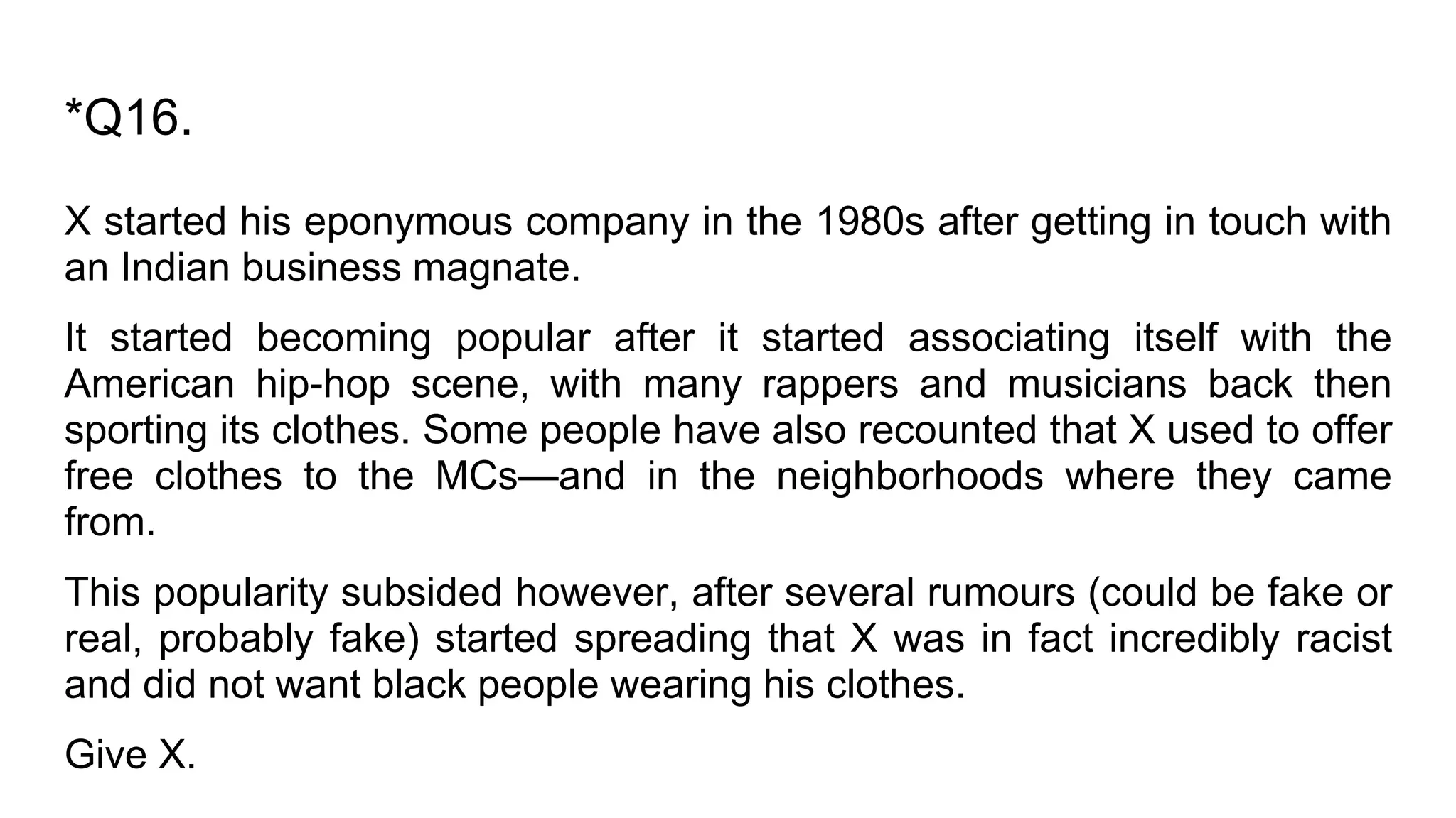 *Q16.
X started his eponymous company in the 1980s after getting in touch with
an Indian business magnate.
It started becoming popular after it started associating itself with the
American hip-hop scene, with many rappers and musicians back then
sporting its clothes. Some people have also recounted that X used to offer
free clothes to the MCs—and in the neighborhoods where they came
from.
This popularity subsided however, after several rumours (could be fake or
real, probably fake) started spreading that X was in fact incredibly racist
and did not want black people wearing his clothes.
Give X.
 