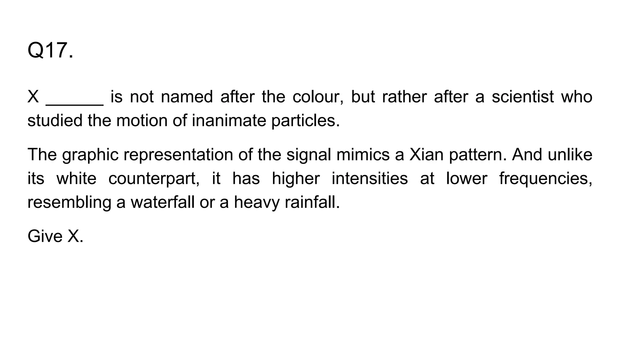 Q17.
X ______ is not named after the colour, but rather after a scientist who
studied the motion of inanimate particles.
The graphic representation of the signal mimics a Xian pattern. And unlike
its white counterpart, it has higher intensities at lower frequencies,
resembling a waterfall or a heavy rainfall.
Give X.
 