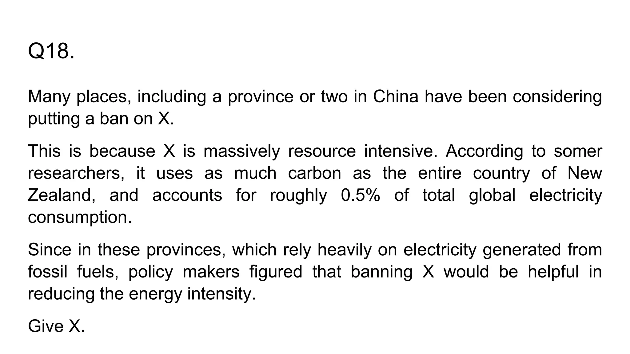 Q18.
Many places, including a province or two in China have been considering
putting a ban on X.
This is because X is massively resource intensive. According to somer
researchers, it uses as much carbon as the entire country of New
Zealand, and accounts for roughly 0.5% of total global electricity
consumption.
Since in these provinces, which rely heavily on electricity generated from
fossil fuels, policy makers figured that banning X would be helpful in
reducing the energy intensity.
Give X.
 
