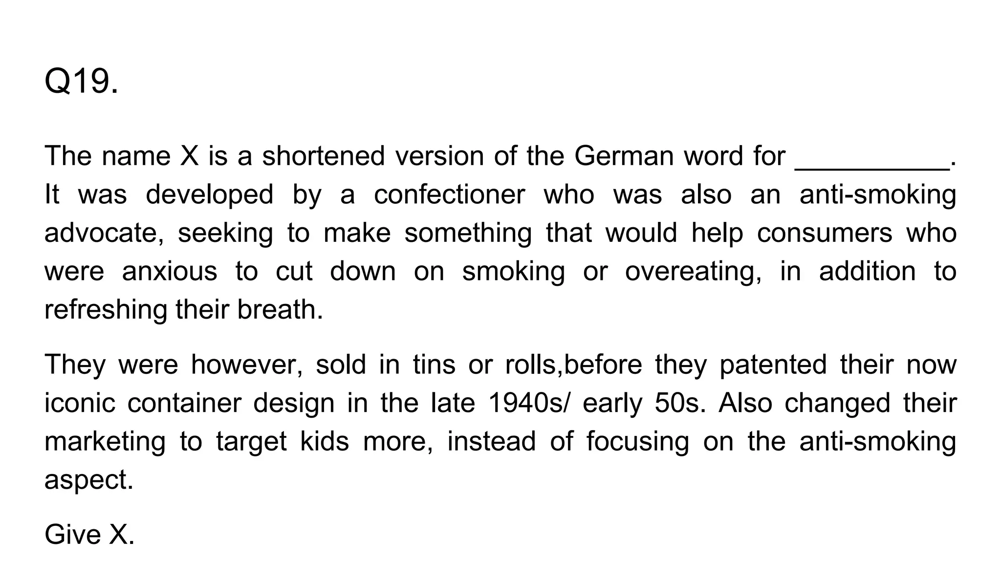 Q19.
The name X is a shortened version of the German word for __________.
It was developed by a confectioner who was also an anti-smoking
advocate, seeking to make something that would help consumers who
were anxious to cut down on smoking or overeating, in addition to
refreshing their breath.
They were however, sold in tins or rolls,before they patented their now
iconic container design in the late 1940s/ early 50s. Also changed their
marketing to target kids more, instead of focusing on the anti-smoking
aspect.
Give X.
 