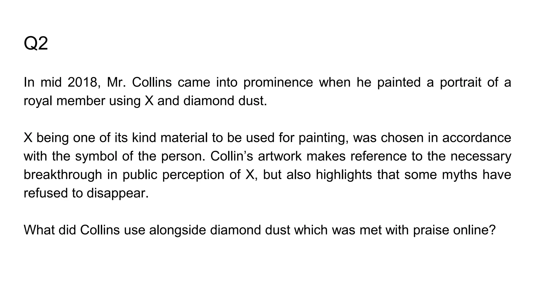 Q2
In mid 2018, Mr. Collins came into prominence when he painted a portrait of a
royal member using X and diamond dust.
X being one of its kind material to be used for painting, was chosen in accordance
with the symbol of the person. Collin’s artwork makes reference to the necessary
breakthrough in public perception of X, but also highlights that some myths have
refused to disappear.
What did Collins use alongside diamond dust which was met with praise online?
 