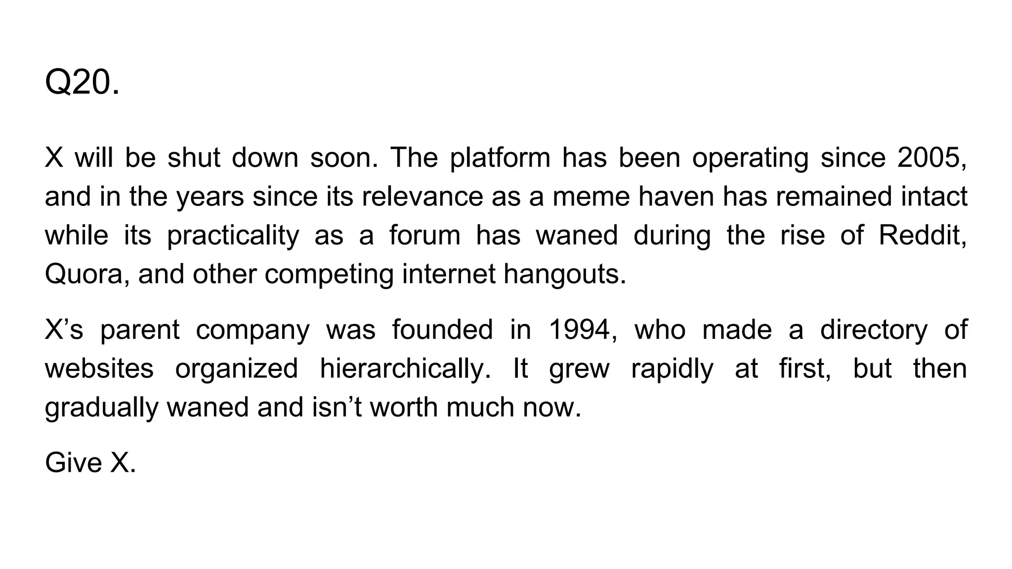 Q20.
X will be shut down soon. The platform has been operating since 2005,
and in the years since its relevance as a meme haven has remained intact
while its practicality as a forum has waned during the rise of Reddit,
Quora, and other competing internet hangouts.
X’s parent company was founded in 1994, who made a directory of
websites organized hierarchically. It grew rapidly at first, but then
gradually waned and isn’t worth much now.
Give X.
 