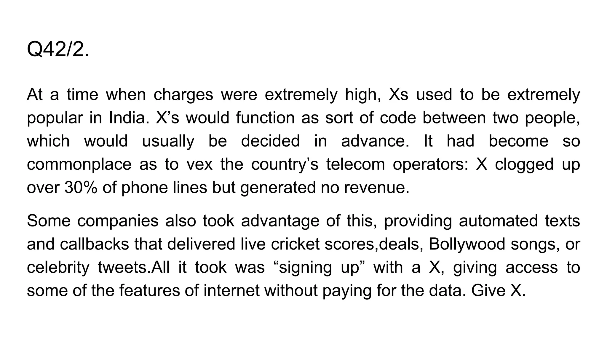 Q42/2.
At a time when charges were extremely high, Xs used to be extremely
popular in India. X’s would function as sort of code between two people,
which would usually be decided in advance. It had become so
commonplace as to vex the country’s telecom operators: X clogged up
over 30% of phone lines but generated no revenue.
Some companies also took advantage of this, providing automated texts
and callbacks that delivered live cricket scores,deals, Bollywood songs, or
celebrity tweets.All it took was “signing up” with a X, giving access to
some of the features of internet without paying for the data. Give X.
 