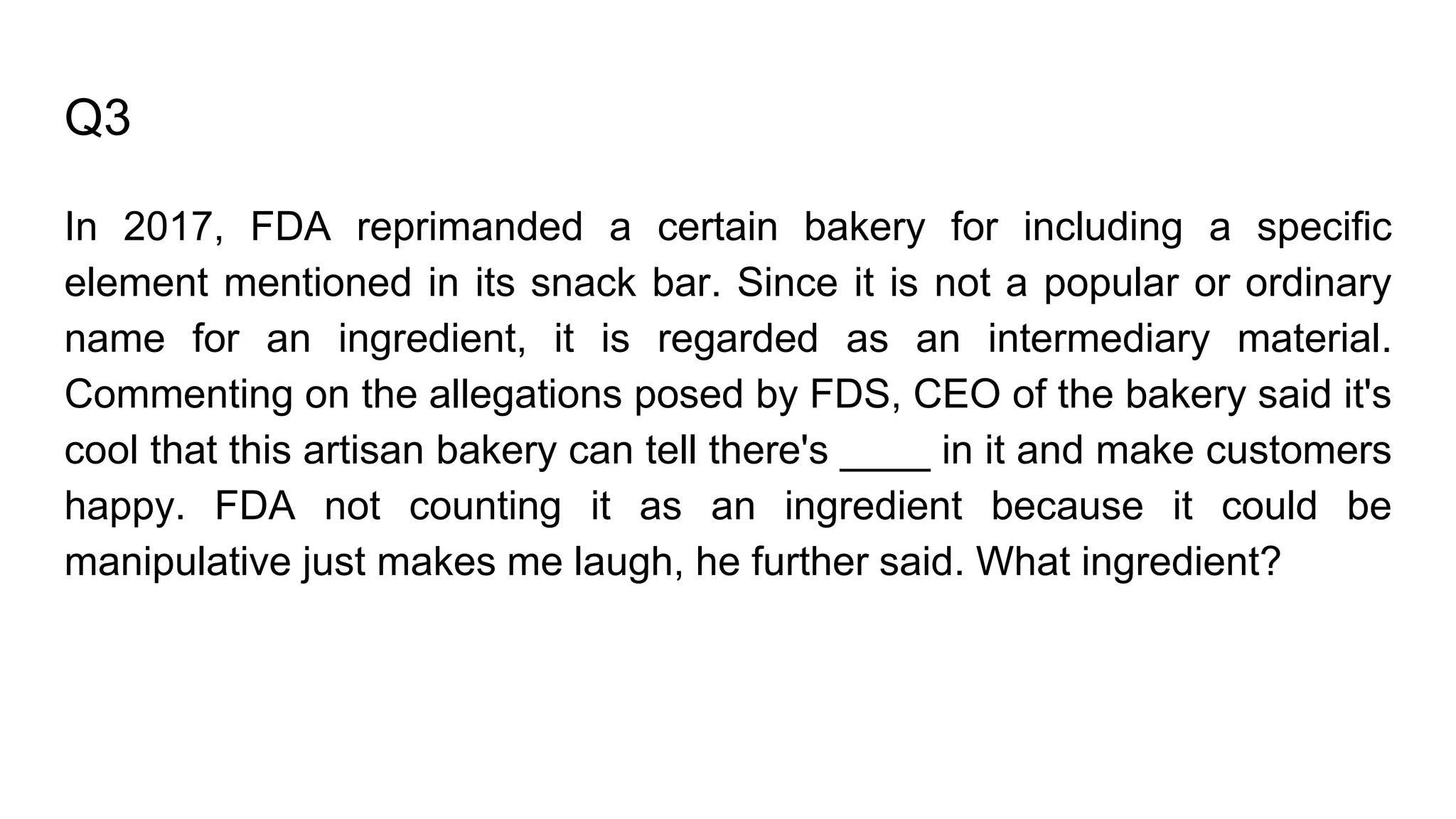 Q3
In 2017, FDA reprimanded a certain bakery for including a specific
element mentioned in its snack bar. Since it is not a popular or ordinary
name for an ingredient, it is regarded as an intermediary material.
Commenting on the allegations posed by FDS, CEO of the bakery said it's
cool that this artisan bakery can tell there's ____ in it and make customers
happy. FDA not counting it as an ingredient because it could be
manipulative just makes me laugh, he further said. What ingredient?
 