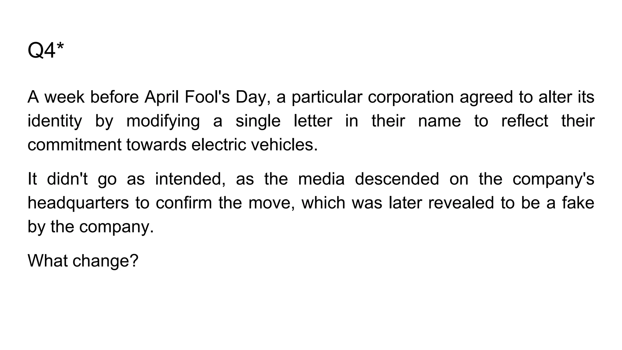 Q4*
A week before April Fool's Day, a particular corporation agreed to alter its
identity by modifying a single letter in their name to reflect their
commitment towards electric vehicles.
It didn't go as intended, as the media descended on the company's
headquarters to confirm the move, which was later revealed to be a fake
by the company.
What change?
 