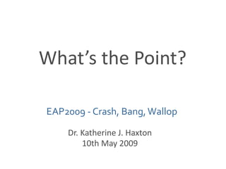 What’s the Point? EAP2009 - Crash, Bang, Wallop Dr. Katherine J. Haxton 10th May 2009 