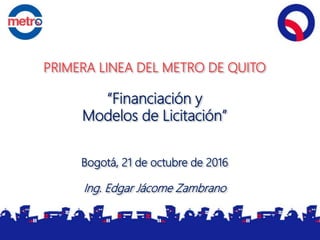 PRIMERA LINEA DEL METRO DE QUITO
“Financiación y
Modelos de Licitación”
Bogotá, 21 de octubre de 2016
Ing. Edgar Jácome Zambrano
 