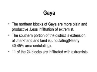 Gaya
• The northern blocks of Gaya are more plain and
  productive .Less infiltration of extremist.
• The southern portion of the district is extension
  of Jharkhand and land is undulating(Nearly
  40-45% area undulating).
• 11 of the 24 blocks are infiltrated with extremists.
 