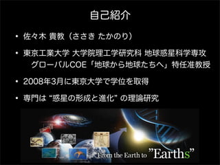 自己紹介

• 佐々木 貴教（ささき たかのり）
• 東京工業大学 大学院理工学研究科 地球惑星科学専攻
  グローバルCOE「地球から地球たちへ」特任准教授

• 2008年3月に東京大学で学位を取得
• 専門は 惑星の形成と進化 の理論研究 
 