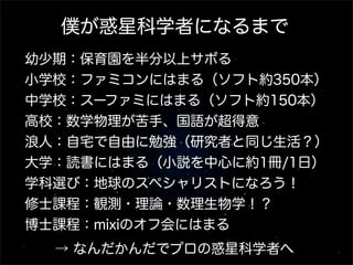 僕が惑星科学者になるまで
幼少期：保育園を半分以上サボる
小学校：ファミコンにはまる（ソフト約350本）
中学校：スーファミにはまる（ソフト約150本）
高校：数学物理が苦手、国語が超得意
浪人：自宅で自由に勉強（研究者と同じ生活？）
大学：読書にはまる（小説を中心に約1冊/1日）
学科選び：地球のスペシャリストになろう！
修士課程：観測・理論・数理生物学！？
博士課程：mixiのオフ会にはまる
  → なんだかんだでプロの惑星科学者へ
 