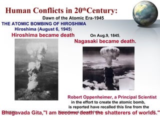 Human Conflicts in 20 th Century: THE ATOMIC BOMBING OF HIROSHIMA Hiroshima (August 6, 1945 )  Hiroshima became death  On Aug.9, 1845 ,  Nagasaki became death.   Robert Oppenheimer, a Principal Scientist   in the effort to create the atomic bomb,  is reported have recalled this line from the  Bhagavada Gita,"I am become death the shatterers of worlds." Dawn of the Atomic Era-1945 