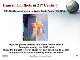 Human Conflicts in 21 st  Century   9/11,2001 Terrorist attack on World Trade Center, NY, USA. Hijacked planes crashed into World Trade Center &  Pentagon leaving over 3000 dead. It was the biggest terrorist attack not only World Trade Center,  but it was an attack on Humanity around the world.  