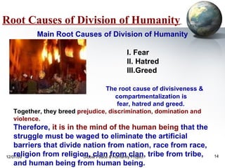 Root Causes of Division of Humanity   I. Fear II. Hatred III.Greed  The root cause of divisiveness &  compartmentalization is  fear, hatred and greed.   Together, they breed  prejudice, discrimination, domination and violence.  Therefore,  it is in the mind of the human being  that the struggle must be waged to eliminate the artificial barriers that divide nation from nation, race from race, religion from religion, clan from clan, tribe from tribe, and human being from human being. Main Root Causes of Division of Humanity 