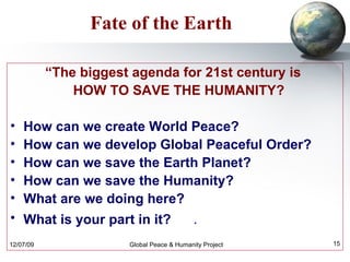 Fate of the Earth “ The biggest agenda for 21st century is  HOW TO SAVE THE HUMANITY?  How can we create World Peace? How can we develop Global Peaceful Order? How can we save the Earth Planet? How can we save the Humanity? What are we doing here? What is your part in it?   . 
