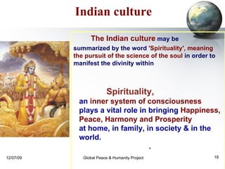 Spirituality,  an  inner system of consciousness   plays a vital role in bringing  Happiness,  Peace, Harmony and Prosperity   at home, in family, in society & in the world.  .  Indian culture The Indian culture  may be  summarized by the word  'Spirituality', meaning the pursuit of the science of the soul  in order to manifest the divinity within 